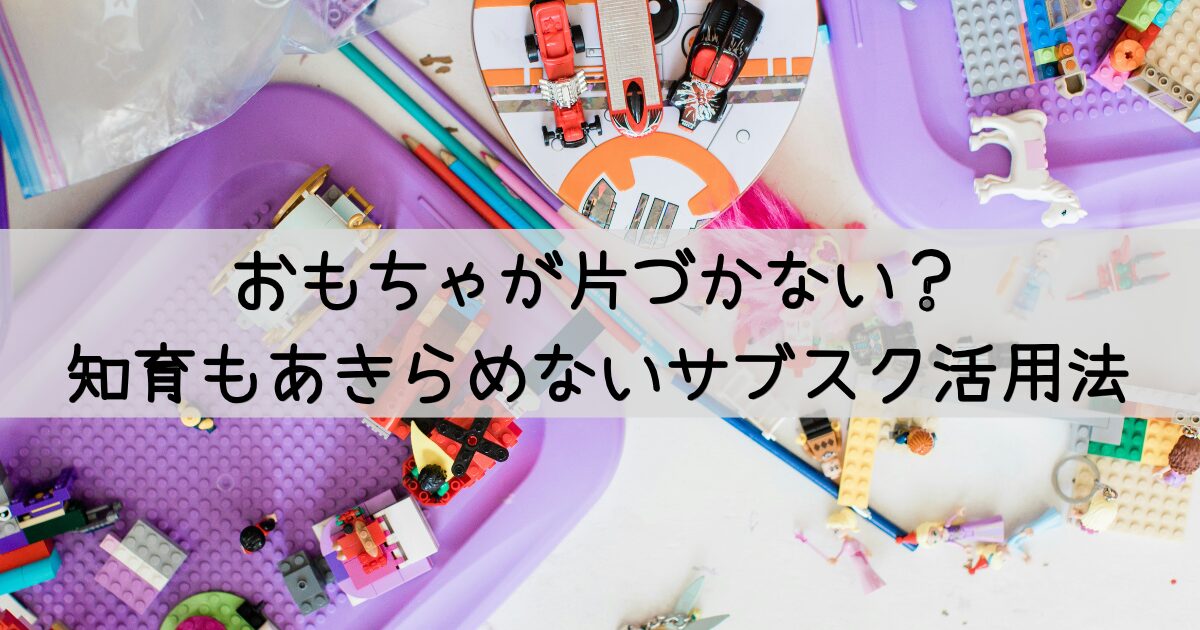 おもちゃが片づかない？ 知育もあきらめないサブスク活用法